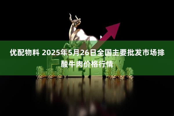优配物料 2025年5月26日全国主要批发市场排酸牛肉价格行情