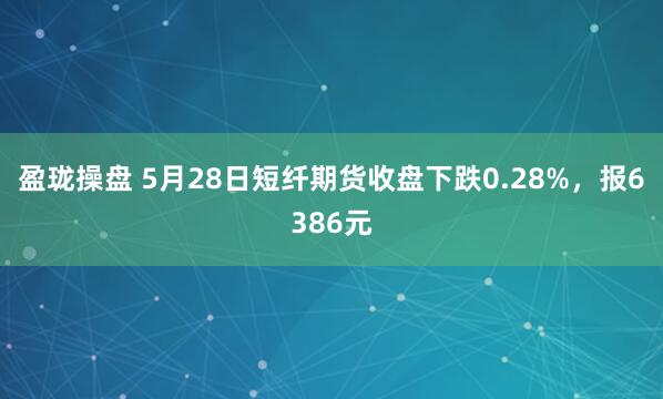 盈珑操盘 5月28日短纤期货收盘下跌0.28%，报6386元