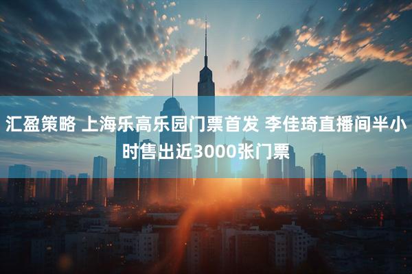 汇盈策略 上海乐高乐园门票首发 李佳琦直播间半小时售出近3000张门票