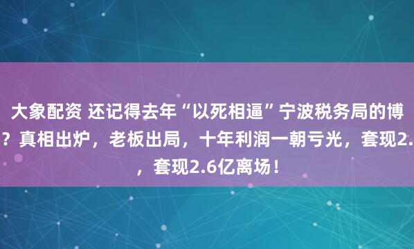 大象配资 还记得去年“以死相逼”宁波税务局的博汇股份吗？真相出炉，老板出局，十年利润一朝亏光，套现2.6亿离场！