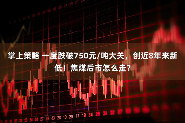 掌上策略 一度跌破750元/吨大关，创近8年来新低！焦煤后市怎么走？