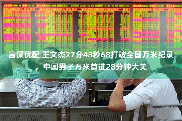 富深优配 王文杰27分48秒68打破全国万米纪录，中国男子万米首进28分钟大关