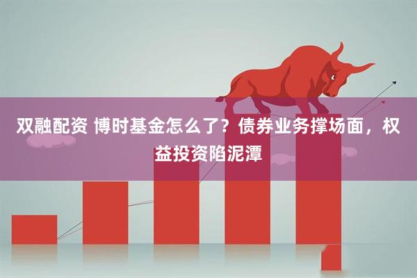 双融配资 博时基金怎么了？债券业务撑场面，权益投资陷泥潭