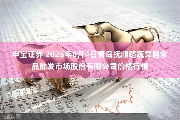 申宝证券 2025年6月4日青岛抚顺路蔬菜副食品批发市场股份有限公司价格行情