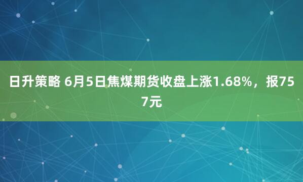 日升策略 6月5日焦煤期货收盘上涨1.68%，报757元