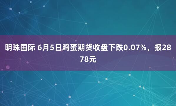 明珠国际 6月5日鸡蛋期货收盘下跌0.07%，报2878元