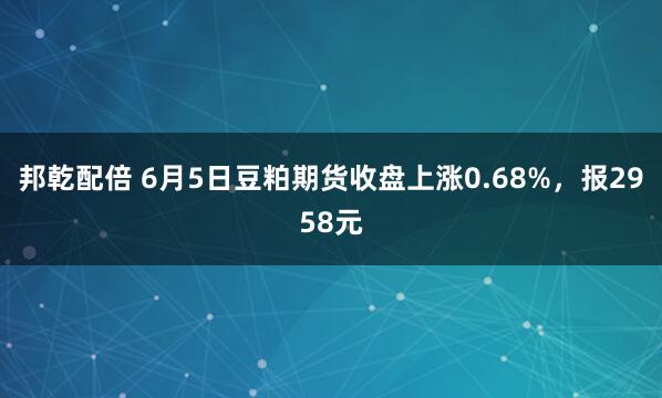 邦乾配倍 6月5日豆粕期货收盘上涨0.68%，报2958元