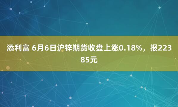 添利富 6月6日沪锌期货收盘上涨0.18%，报22385元