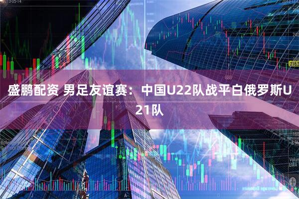 盛鹏配资 男足友谊赛：中国U22队战平白俄罗斯U21队