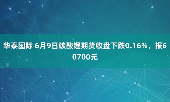 华泰国际 6月9日碳酸锂期货收盘下跌0.16%，报60700元