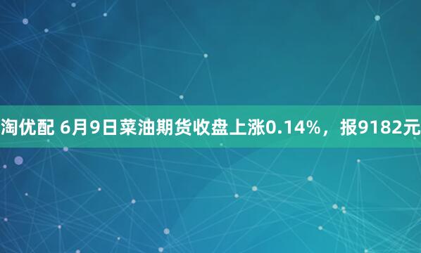 淘优配 6月9日菜油期货收盘上涨0.14%，报9182元