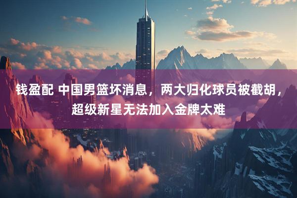 钱盈配 中国男篮坏消息，两大归化球员被截胡，超级新星无法加入金牌太难