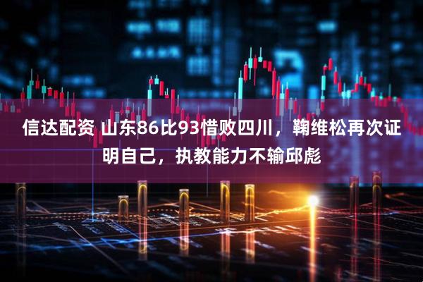 信达配资 山东86比93惜败四川，鞠维松再次证明自己，执教能力不输邱彪