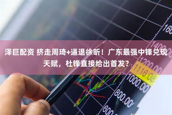泽巨配资 挤走周琦+逼退徐昕！广东最强中锋兑现天赋，杜锋直接给出首发？