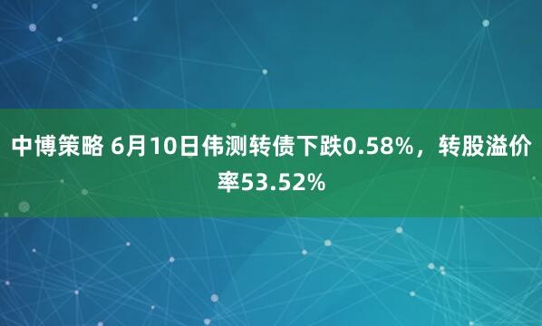 中博策略 6月10日伟测转债下跌0.58%，转股溢价率53.52%