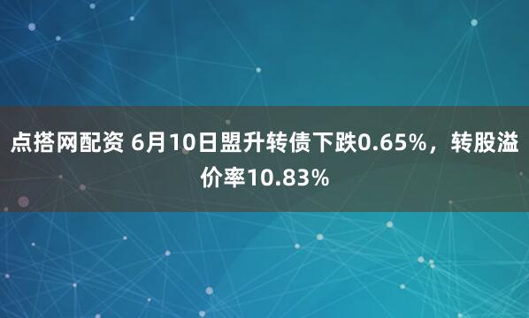 点搭网配资 6月10日盟升转债下跌0.65%，转股溢价率10.83%