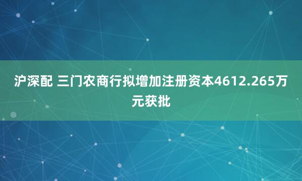 沪深配 三门农商行拟增加注册资本4612.265万元获批