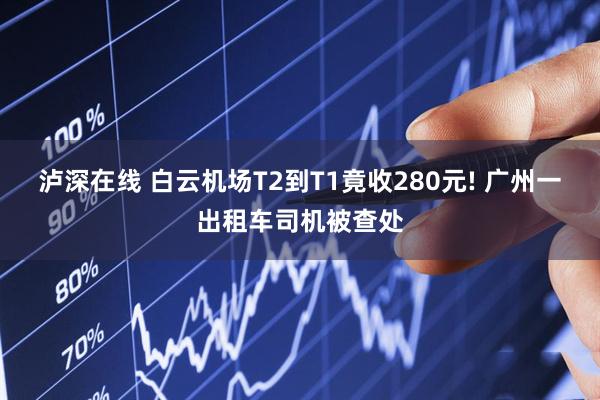 泸深在线 白云机场T2到T1竟收280元! 广州一出租车司机被查处