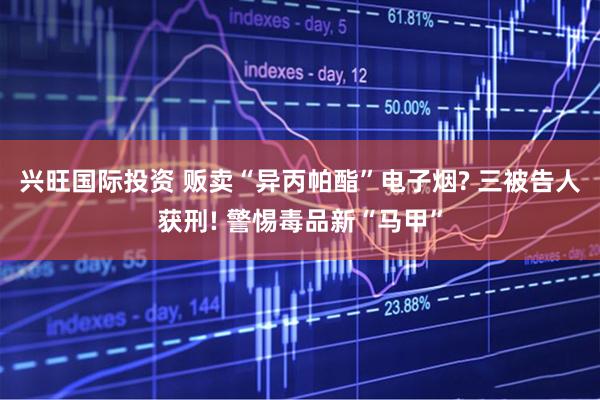 兴旺国际投资 贩卖“异丙帕酯”电子烟? 三被告人获刑! 警惕毒品新“马甲”