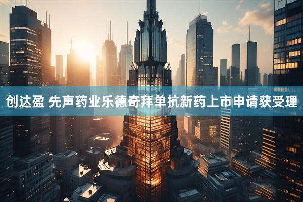 创达盈 先声药业乐德奇拜单抗新药上市申请获受理
