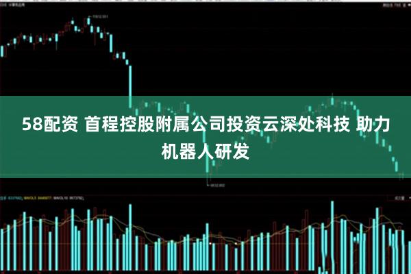 58配资 首程控股附属公司投资云深处科技 助力机器人研发