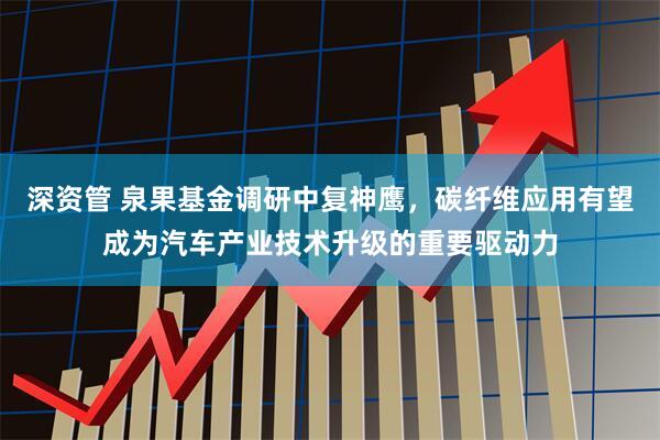 深资管 泉果基金调研中复神鹰，碳纤维应用有望成为汽车产业技术升级的重要驱动力