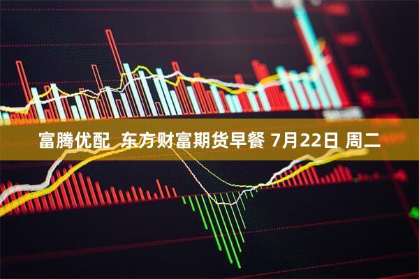 富腾优配  东方财富期货早餐 7月22日 周二