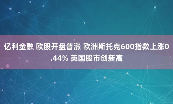 亿利金融 欧股开盘普涨 欧洲斯托克600指数上涨0.44% 英国股市创新高