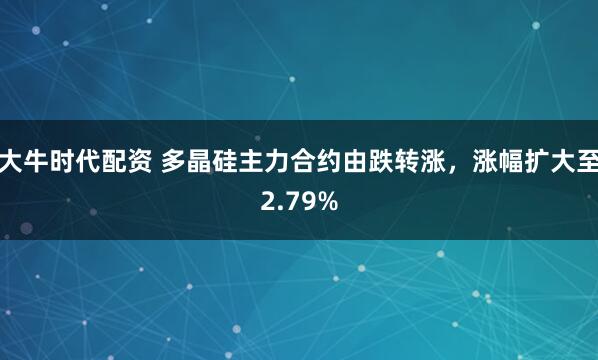 大牛时代配资 多晶硅主力合约由跌转涨，涨幅扩大至2.79%