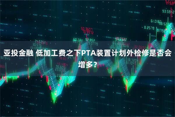 亚投金融 低加工费之下PTA装置计划外检修是否会增多？