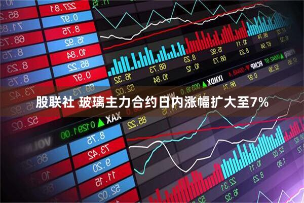 股联社 玻璃主力合约日内涨幅扩大至7%