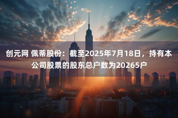 创元网 佩蒂股份：截至2025年7月18日，持有本公司股票的股东总户数为20265户