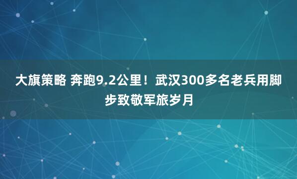 大旗策略 奔跑9.2公里！武汉300多名老兵用脚步致敬军旅岁月