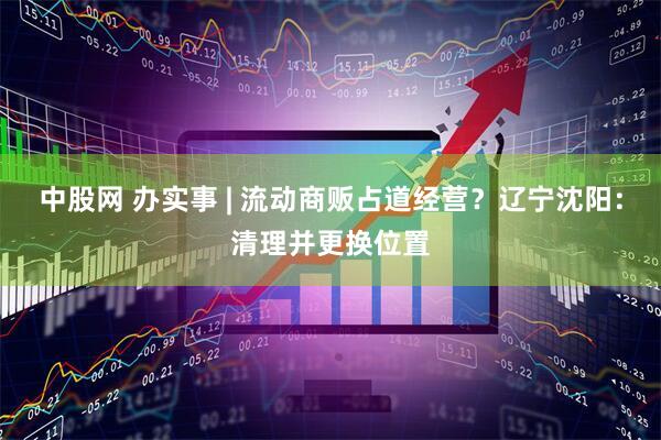 中股网 办实事 | 流动商贩占道经营？辽宁沈阳：清理并更换位置