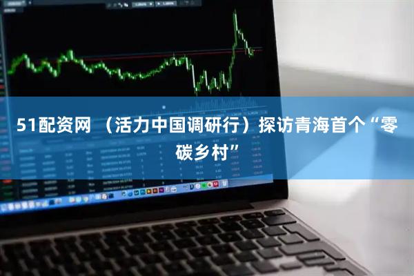 51配资网 （活力中国调研行）探访青海首个“零碳乡村”