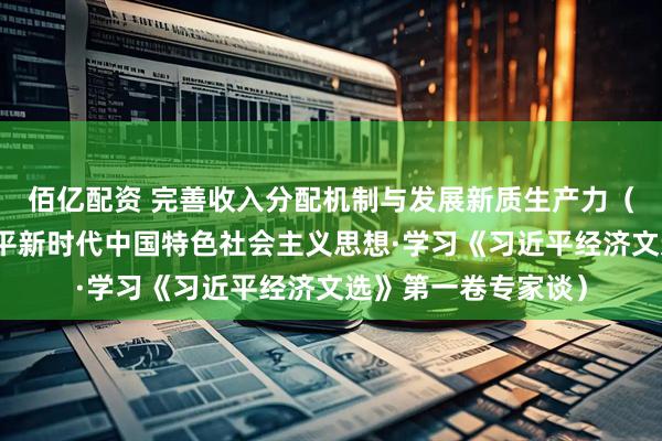 佰亿配资 完善收入分配机制与发展新质生产力（深入学习贯彻习近平新时代中国特色社会主义思想·学习《习近平经济文选》第一卷专家谈）