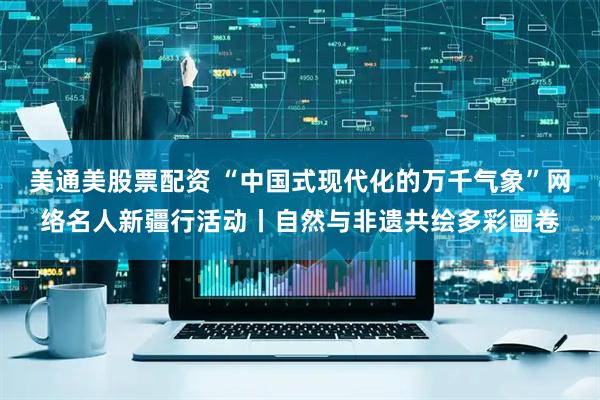 美通美股票配资 “中国式现代化的万千气象”网络名人新疆行活动丨自然与非遗共绘多彩画卷
