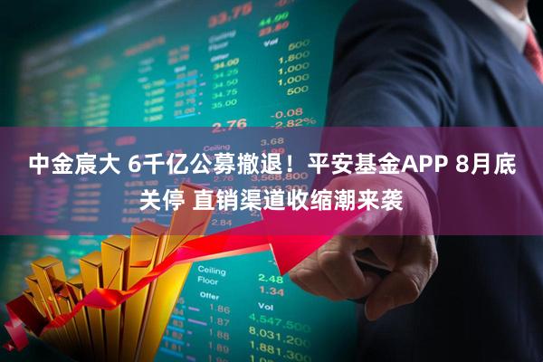 中金宸大 6千亿公募撤退！平安基金APP 8月底关停 直销渠道收缩潮来袭