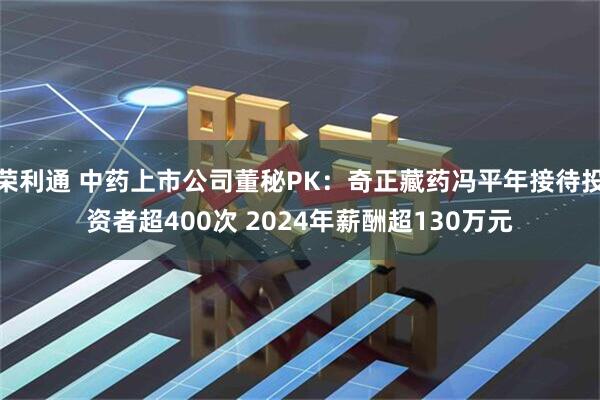 荣利通 中药上市公司董秘PK：奇正藏药冯平年接待投资者超400次 2024年薪酬超130万元