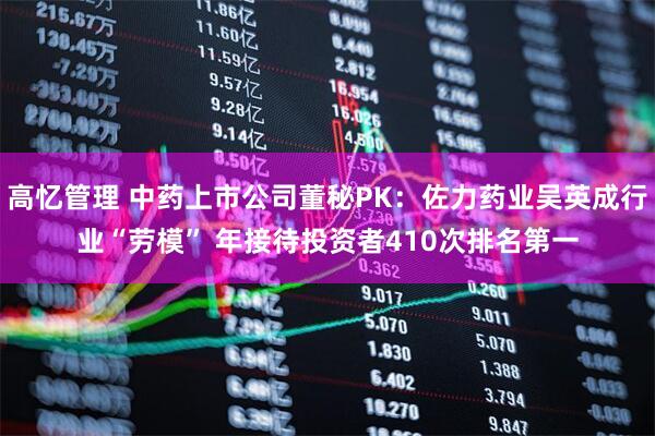 高忆管理 中药上市公司董秘PK：佐力药业吴英成行业“劳模” 年接待投资者410次排名第一
