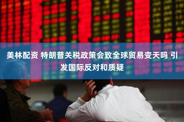 美林配资 特朗普关税政策会致全球贸易变天吗 引发国际反对和质疑