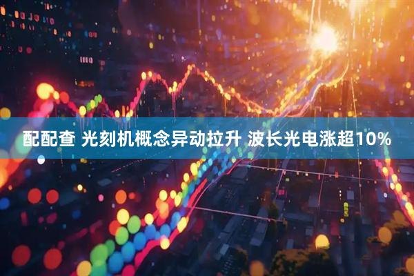 配配查 光刻机概念异动拉升 波长光电涨超10%