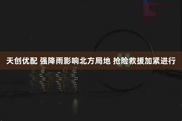天创优配 强降雨影响北方局地 抢险救援加紧进行