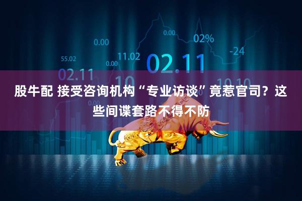 股牛配 接受咨询机构“专业访谈”竟惹官司？这些间谍套路不得不防