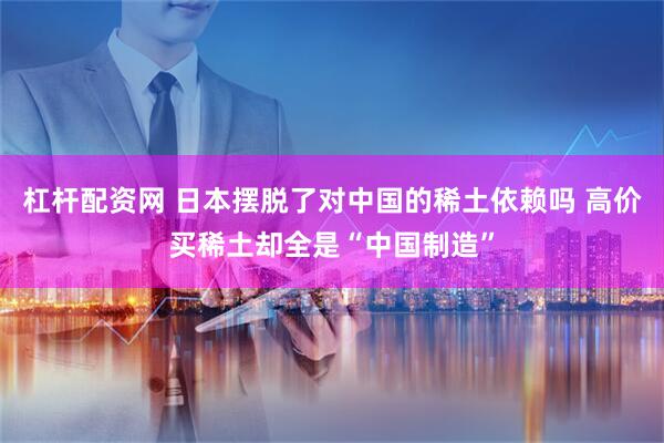 杠杆配资网 日本摆脱了对中国的稀土依赖吗 高价买稀土却全是“中国制造”