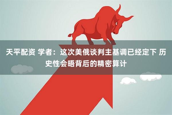 天平配资 学者：这次美俄谈判主基调已经定下 历史性会晤背后的精密算计