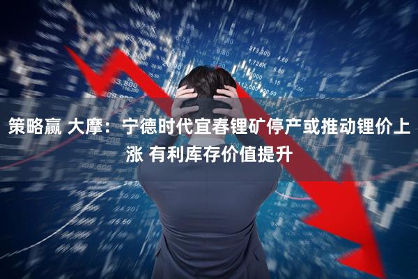 策略赢 大摩：宁德时代宜春锂矿停产或推动锂价上涨 有利库存价值提升