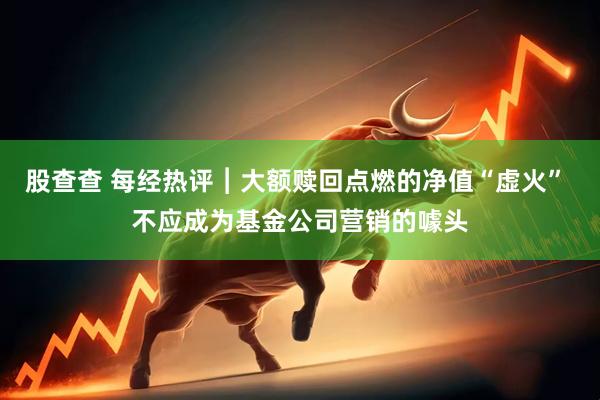 股查查 每经热评︱大额赎回点燃的净值“虚火” 不应成为基金公司营销的噱头
