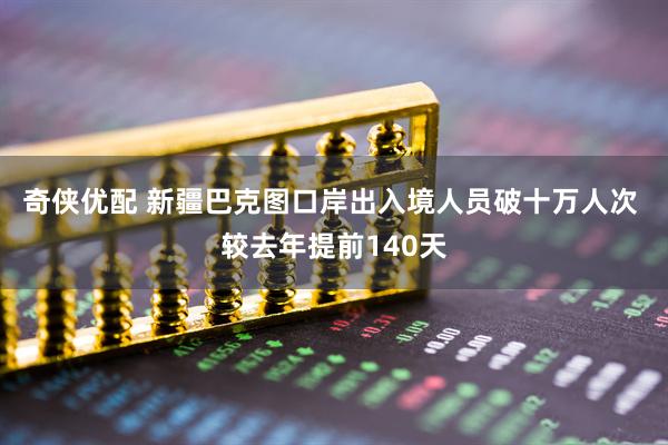 奇侠优配 新疆巴克图口岸出入境人员破十万人次 较去年提前140天