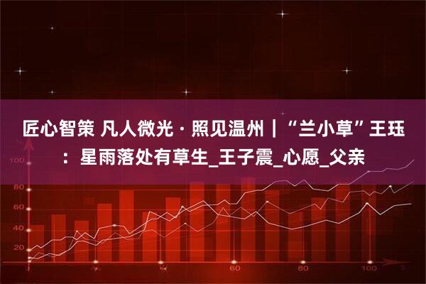 匠心智策 凡人微光 · 照见温州｜“兰小草”王珏：星雨落处有草生_王子震_心愿_父亲